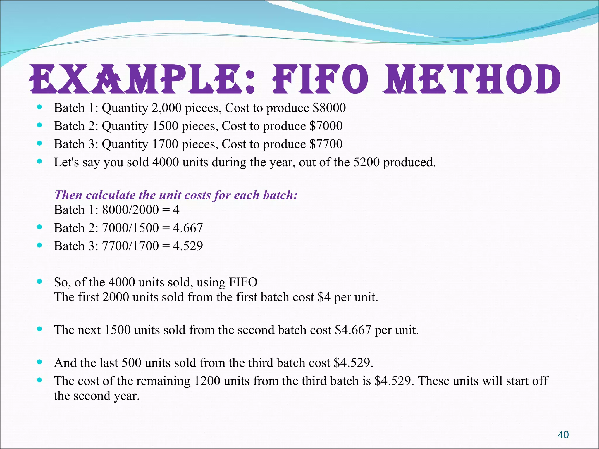 EXAMPLE: FIFO METHOD Batch 1: Quantity 2,000 pieces, Cost to produce $8000 Batch 2: Quantity 1500 pieces, Cost to produce $7000  Batch 3: Quantity 1700 pieces, Cost to produce $7700 Let's say you sold 4000 units during the year, out of the 5200 produced. Then calculate the unit costs for each batch: Batch 1: 8000/2000 = 4 Batch 2: 7000/1500 = 4.667 Batch 3: 7700/1700 = 4.529 So, of the 4000 units sold, using FIFO The first 2000 units sold from the first batch cost $4 per unit. The next 1500 units sold from the second batch cost $4.667 per unit. And the last 500 units sold from the third batch cost $4.529. The cost of the remaining 1200 units from the third batch is $4.529. These units will start off the second year. 