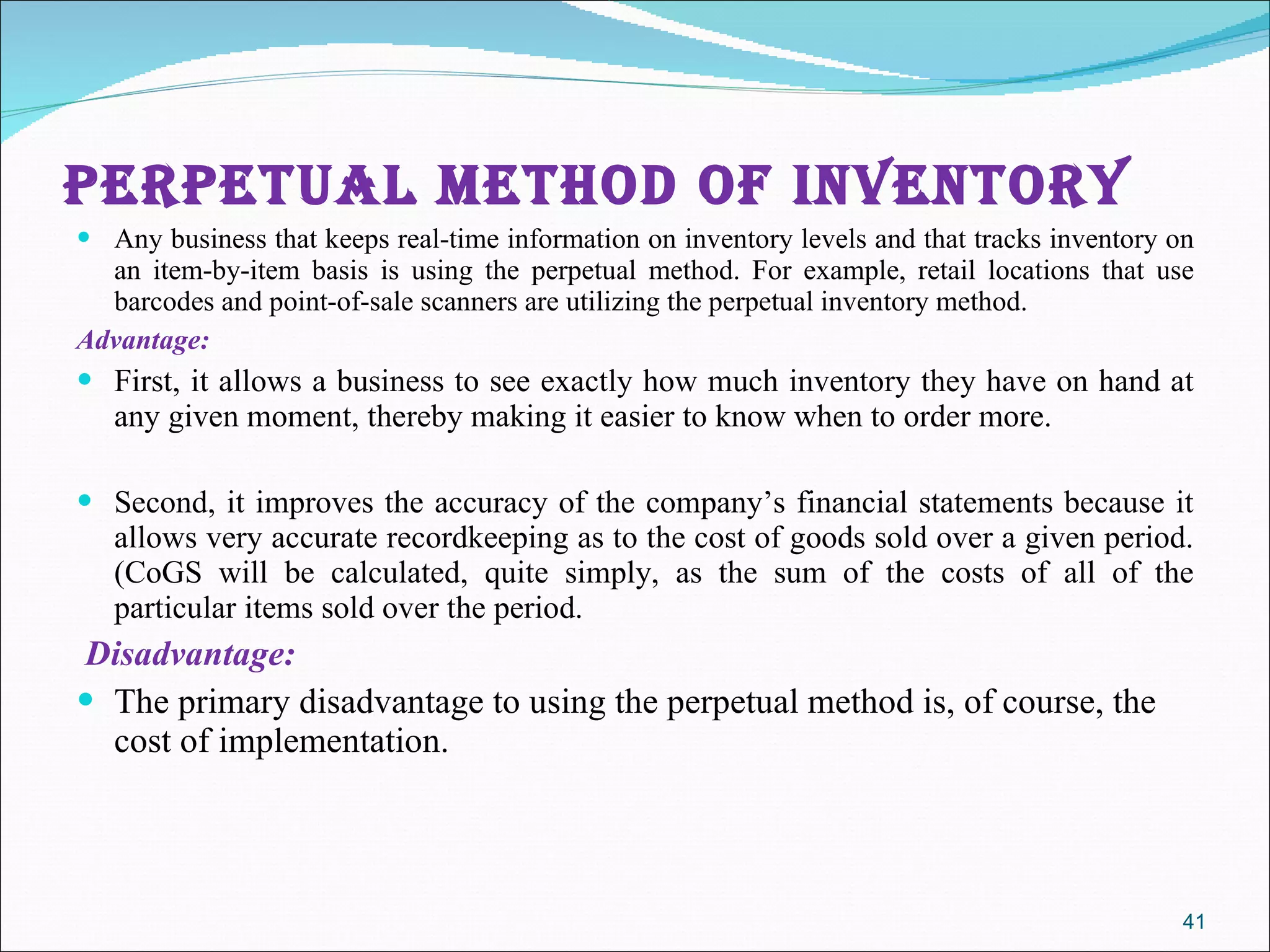PERPETUAL METHOD OF INVENTORY  Any business that keeps real-time information on inventory levels and that tracks inventory on an item-by-item basis is using the perpetual method. For example, retail locations that use barcodes and point-of-sale scanners are utilizing the perpetual inventory method. Advantage:  First, it allows a business to see exactly how much inventory they have on hand at any given moment, thereby making it easier to know when to order more.  Second, it improves the accuracy of the company’s financial statements because it allows very accurate recordkeeping as to the cost of goods sold over a given period. (CoGS will be calculated, quite simply, as the sum of the costs of all of the particular items sold over the period. Disadvantage: The primary disadvantage to using the perpetual method is, of course, the cost of implementation. 
