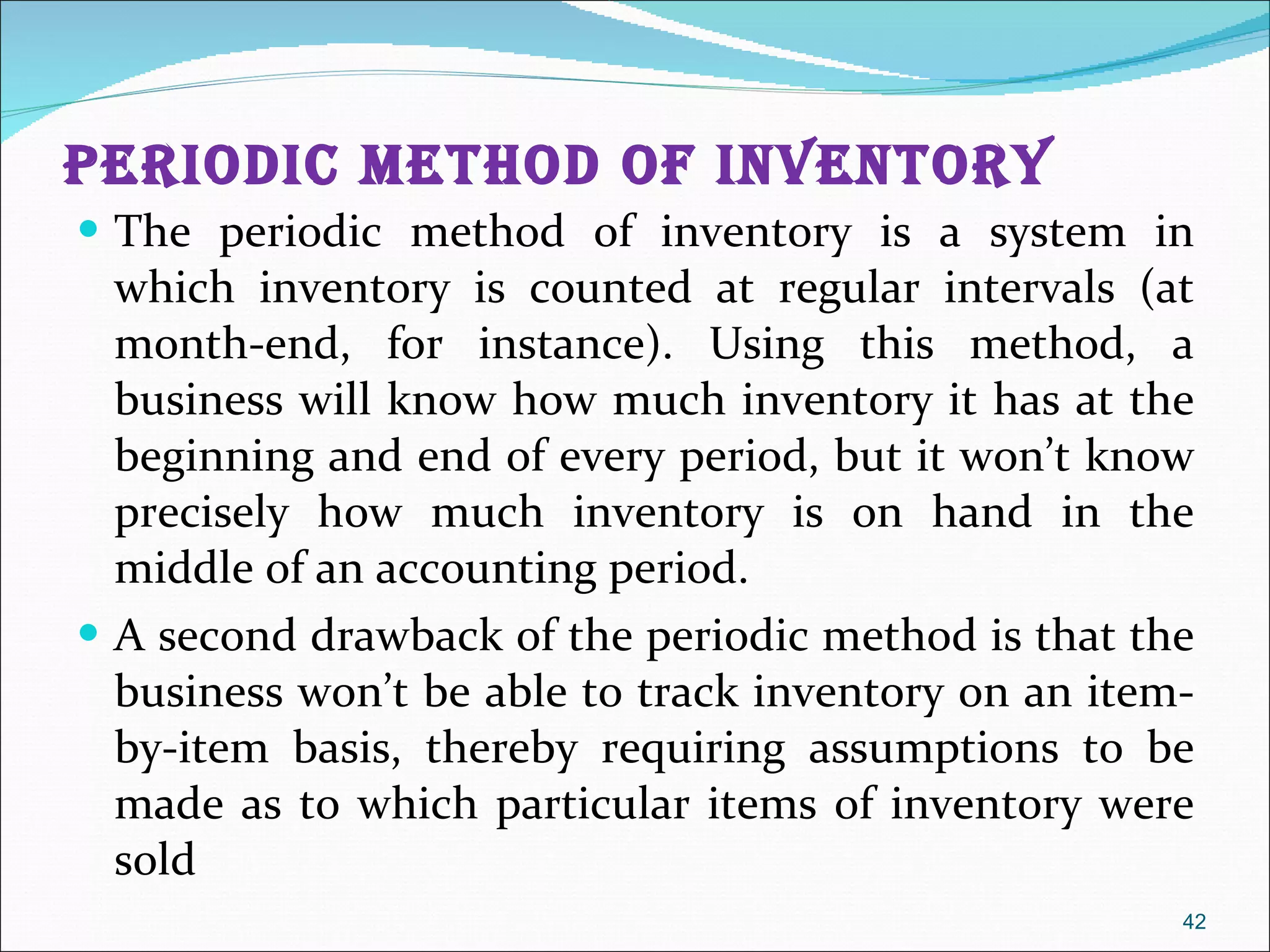 Periodic Method of Inventory The periodic method of inventory is a system in which inventory is counted at regular intervals (at month-end, for instance). Using this method, a business will know how much inventory it has at the beginning and end of every period, but it won’t know precisely how much inventory is on hand in the middle of an accounting period.  A second drawback of the periodic method is that the business won’t be able to track inventory on an item-by-item basis, thereby requiring assumptions to be made as to which particular items of inventory were sold 
