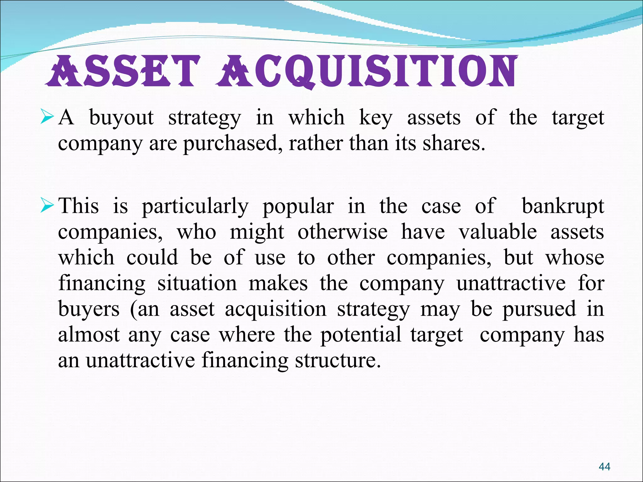   Asset Acquisition A buyout strategy in which key assets of the target company are purchased, rather than its shares.  This is particularly popular in the case of  bankrupt companies, who might otherwise have valuable assets which could be of use to other companies, but whose financing situation makes the company unattractive for buyers (an asset acquisition strategy may be pursued in almost any case where the potential target  company has an unattractive financing structure.  