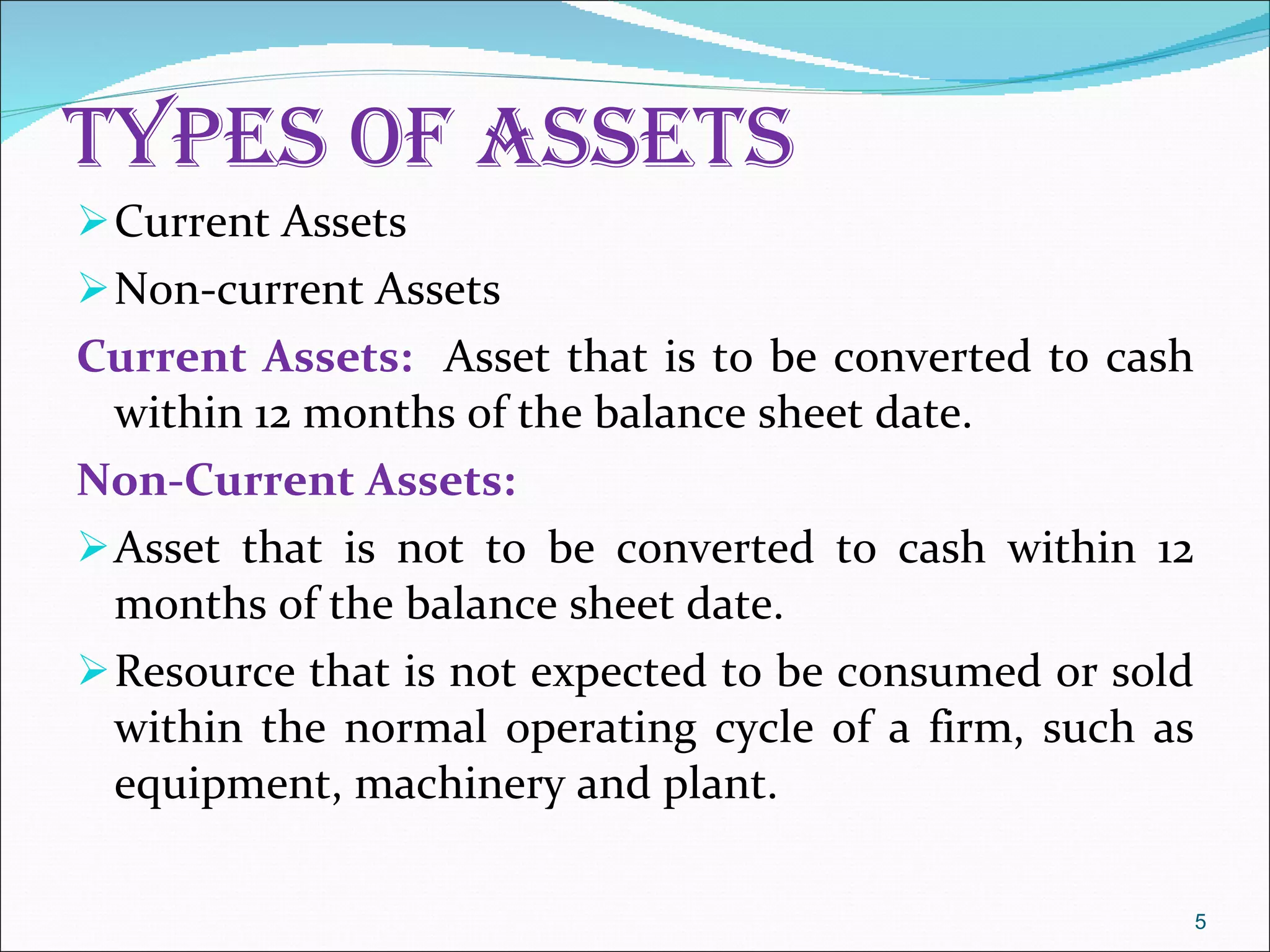 Types of Assets  Current Assets  Non-current Assets Current Assets:  Asset that is to be converted to cash within 12 months of the balance sheet date.  Non-Current Assets:  Asset that is not to be converted to cash within 12 months of the balance sheet date. Resource that is not expected to be consumed or sold within the normal operating cycle of a firm, such as equipment, machinery and plant.  