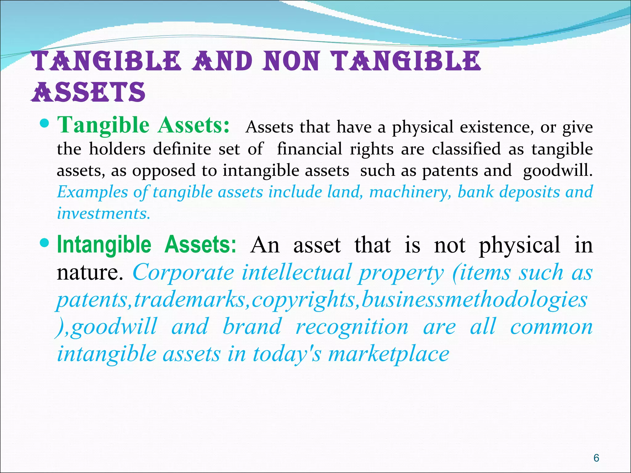 TANGIBLE AND NON TANGIBLE ASSETS  Tangible Assets:  Assets that have a physical existence, or give the holders definite set of  financial rights are classified as tangible assets, as opposed to intangible assets  such as patents and  goodwill.  Examples of tangible assets include land, machinery, bank deposits and investments.  Intangible Assets:  An asset that is not physical in nature.  Corporate intellectual property (items such as patents,trademarks,copyrights,businessmethodologies),goodwill and brand recognition are all common intangible assets in today's marketplace 