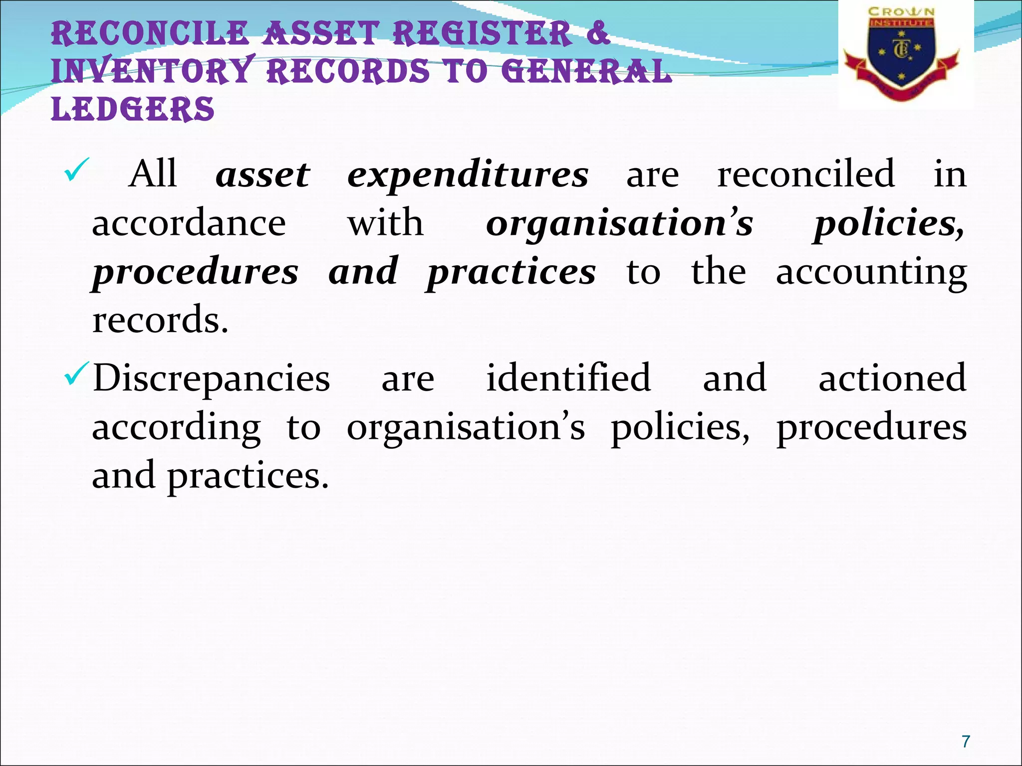 RECONCILE ASSET REGISTER & INVENTORY RECORDS TO GENERAL LEDGERS All  asset expenditures  are reconciled in accordance with  organisation’s policies, procedures and practices  to the accounting records.  Discrepancies are identified and actioned according to organisation’s policies, procedures and practices.  