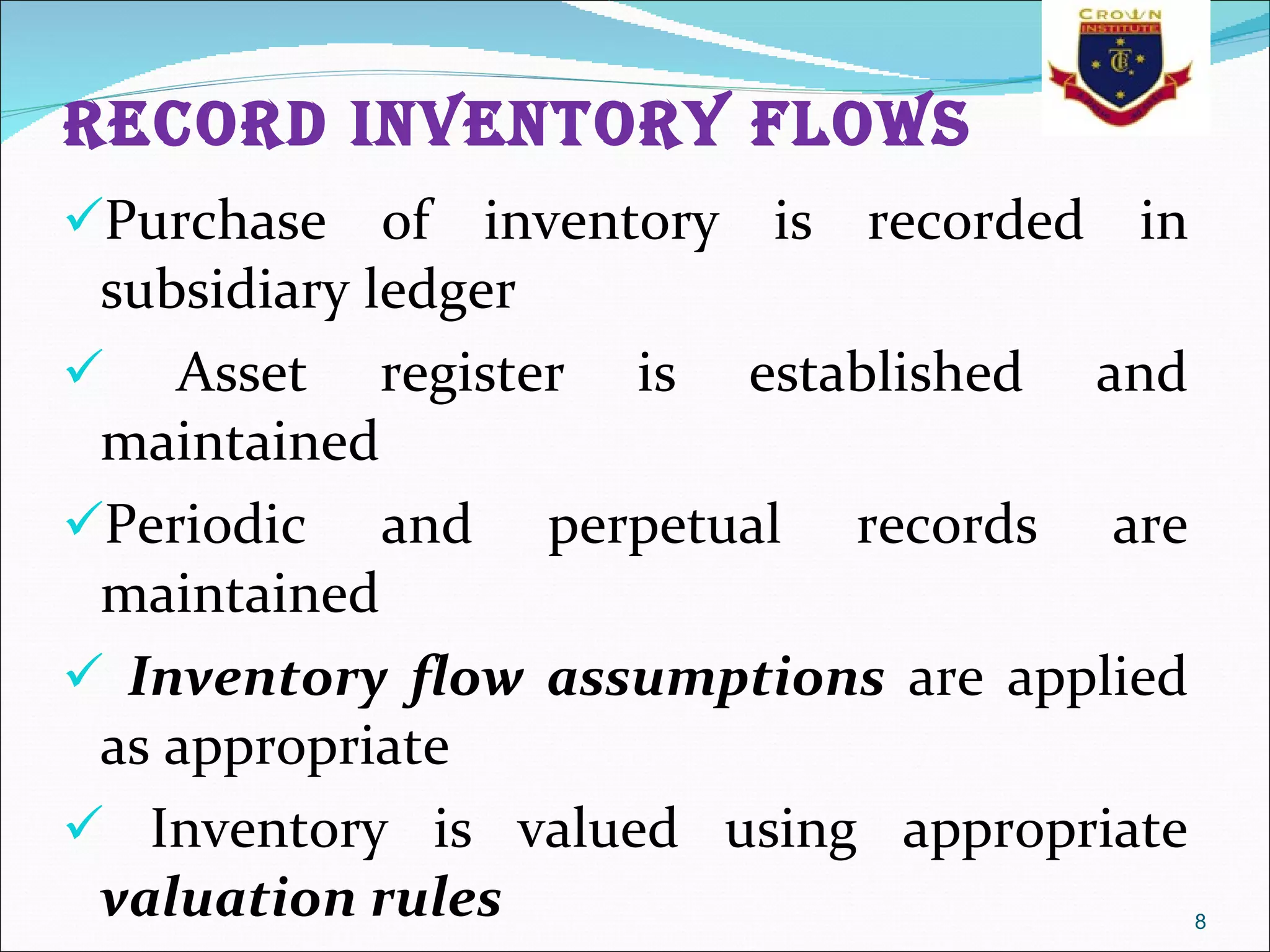 Record inventory flows Purchase of inventory is recorded in subsidiary ledger Asset register is established and maintained  Periodic and perpetual records are maintained Inventory flow assumptions  are applied as appropriate Inventory is valued using appropriate  valuation rules 
