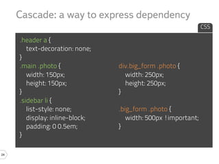 Cascade: a way to express dependency
                                                               CSS

     .header a {
        text-decoration: none;
     }
     .main .photo {              div.big_form .photo {
        width: 150px;              width: 250px;
        height: 150px;             height: 250px;
     }                           }
     .sidebar li {
        list-style: none;        .big_form .photo {
        display: inline-block;      width: 500px !important;
        padding: 0 0.5em;        }
     }

24
 