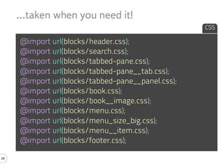 ...taken when you need it!
                                                   CSS

     @import url(blocks/header.css);
     @import url(blocks/search.css);
     @import url(blocks/tabbed-pane.css);
     @import url(blocks/tabbed-pane__tab.css);
     @import url(blocks/tabbed-pane__panel.css);
     @import url(blocks/book.css);
     @import url(blocks/book__image.css);
     @import url(blocks/menu.css);
     @import url(blocks/menu_size_big.css);
     @import url(blocks/menu__item.css);
     @import url(blocks/footer.css);

29
 