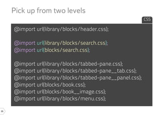 Pick up from two levels
                                                           CSS

     @import url(library/blocks/header.css);

     @import url(library/blocks/search.css);
     @import url(blocks/search.css);

     @import url(library/blocks/tabbed-pane.css);
     @import url(library/blocks/tabbed-pane__tab.css);
     @import url(library/blocks/tabbed-pane__panel.css);
     @import url(blocks/book.css);
     @import url(blocks/book__image.css);
     @import url(library/blocks/menu.css);

35
 