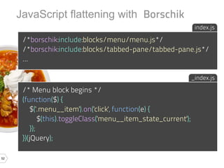JavaScript flattening with Borschik
                                                                  index.js

      /*borschik:include:blocks/menu/menu.js*/
      /*borschik:include:blocks/tabbed-pane/tabbed-pane.js*/
      ...

                                                                 _index.js

      /* Menu block begins */
      (function($) {
          $('.menu__item').on('click', function(e) {
              $(this).toggleClass('menu__item_state_current');
          });
      })(jQuery);

52
 