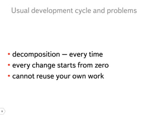 Usual development cycle and problems




    • decomposition – every time
    • every change starts from zero
    • cannot reuse your own work



8
 