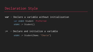 Declaration Style
var – Declare a variable without initialization
:= - Declare and initialize a variable
var stdnt Student Preferred
stdnt := Student{Name: "Cherie"}
stdnt := Student{}
 