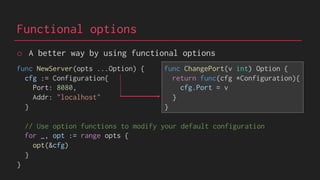 Functional options
func NewServer(opts ...Option) {
cfg := Configuration{
Port: 8080,
Addr: "localhost"
}
// Use option functions to modify your default configuration
for _, opt := range opts {
opt(&cfg)
}
}
func ChangePort(v int) Option {
return func(cfg *Configuration){
cfg.Port = v
}
}
o A better way by using functional options
 