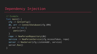 Dependency Injection
// Example
func main() {
cfg := GetConfig()
db, err := ConnectDatabase(cfg.URN)
if err != nil {
panic(err)
}
repo := NewPersonRepository(db)
service := NewPersonService(cfg.AccessToken, repo)
server := NewServer(cfg.ListenAddr, service)
server.Run()
}
 