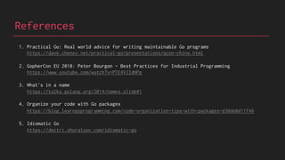 References
1. Practical Go: Real world advice for writing maintainable Go programs
https://dave.cheney.net/practical-go/presentations/qcon-china.html
2. GopherCon EU 2018: Peter Bourgon - Best Practices for Industrial Programming
https://www.youtube.com/watch?v=PTE4VJIdHPg
3. What's in a name
https://talks.golang.org/2014/names.slide#1
4. Organize your code with Go packages
https://blog.learngoprogramming.com/code-organization-tips-with-packages-d30de0d11f46
5. Idiomatic Go
https://dmitri.shuralyov.com/idiomatic-go
 