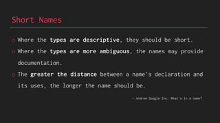 Short Names
o Where the types are descriptive, they should be short.
o Where the types are more ambiguous, the names may provide
documentation.
o The greater the distance between a name's declaration and
its uses, the longer the name should be.
- Andrew Google Inc. What‘s in a name?
 