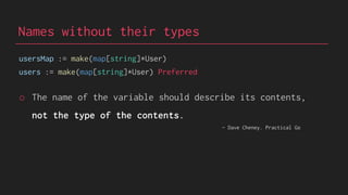 Names without their types
usersMap := make(map[string]*User)
users := make(map[string]*User) Preferred
o The name of the variable should describe its contents,
not the type of the contents.
- Dave Cheney. Practical Go
 