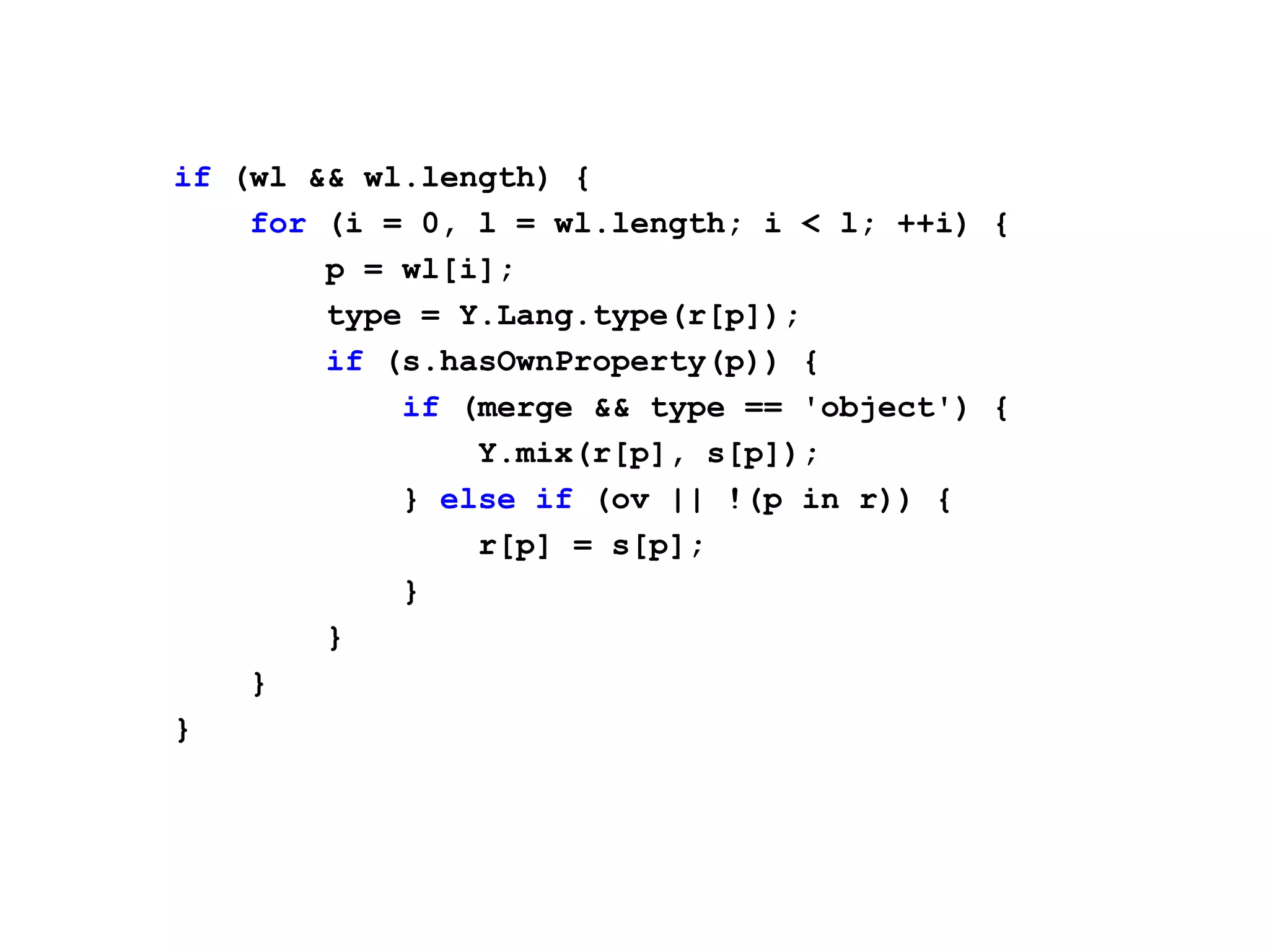 if (wl && wl.length) {
    for (i = 0, l = wl.length; i < l; ++i) {
        p = wl[i];
        type = Y.Lang.type(r[p]);
        if (s.hasOwnProperty(p)) {
            if (merge && type == 'object') {
                Y.mix(r[p], s[p]);
            } else if (ov || !(p in r)) {
                r[p] = s[p];
            }
        }
    }
}
 