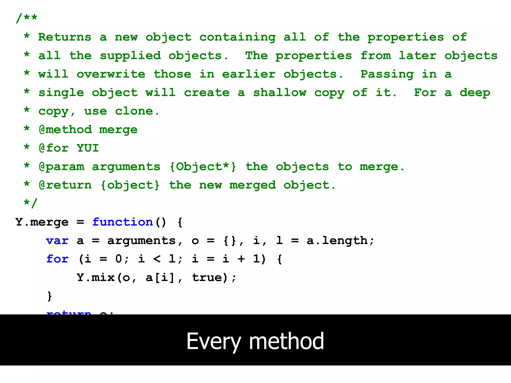/**
 * Returns a new object containing all of the properties of
 * all the supplied objects. The properties from later objects
 * will overwrite those in earlier objects. Passing in a
 * single object will create a shallow copy of it. For a deep
 * copy, use clone.
 * @method merge
 * @for YUI
 * @param arguments {Object*} the objects to merge.
 * @return {object} the new merged object.
 */
Y.merge = function() {
    var a = arguments, o = {}, i, l = a.length;
    for (i = 0; i < l; i = i + 1) {
        Y.mix(o, a[i], true);
    }
    return o;
};
                     Every method
 