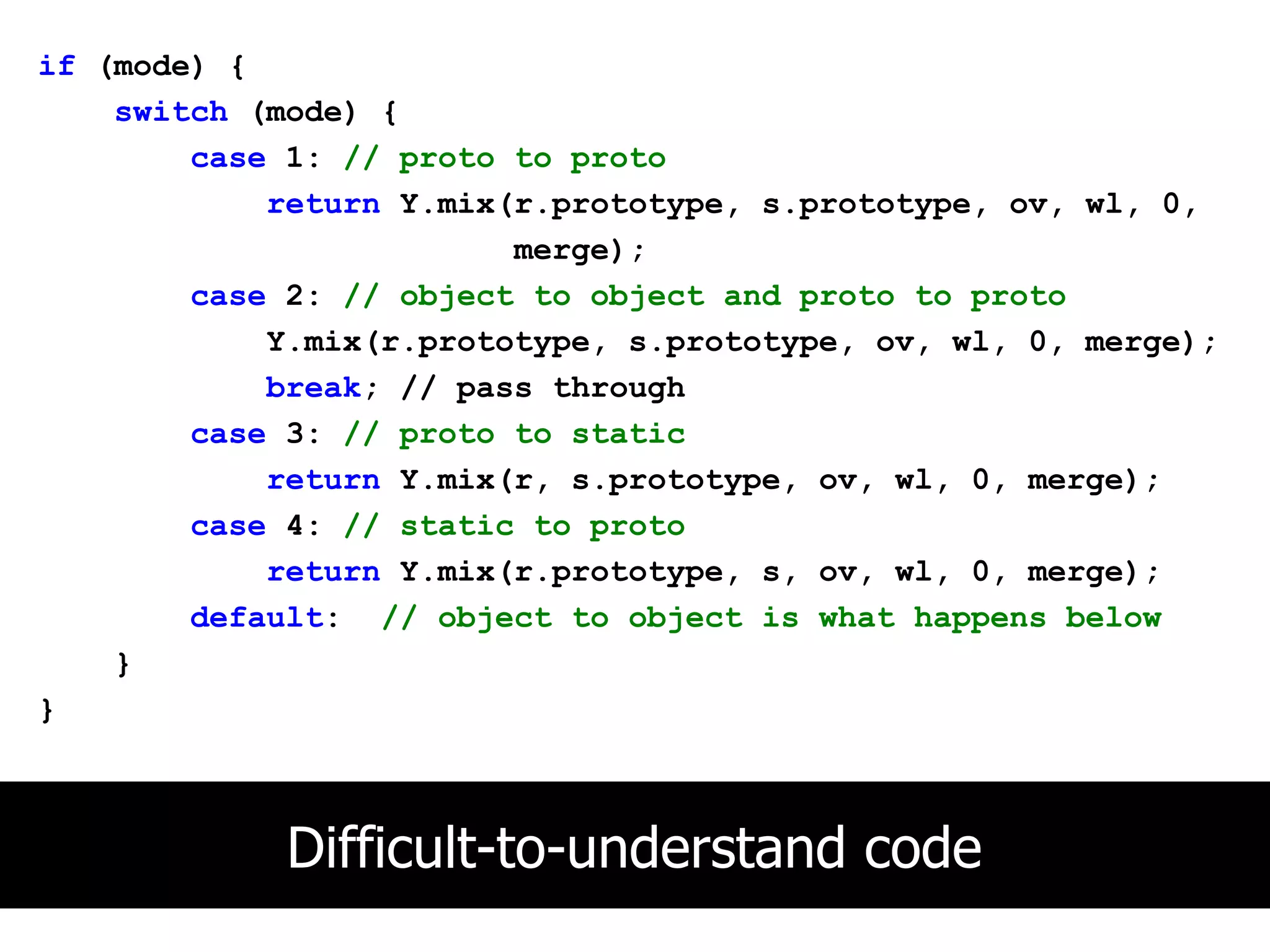 if (mode) {
    switch (mode) {
        case 1: // proto to proto
            return Y.mix(r.prototype, s.prototype, ov, wl, 0,
                         merge);
        case 2: // object to object and proto to proto
            Y.mix(r.prototype, s.prototype, ov, wl, 0, merge);
            break; // pass through
        case 3: // proto to static
            return Y.mix(r, s.prototype, ov, wl, 0, merge);
        case 4: // static to proto
            return Y.mix(r.prototype, s, ov, wl, 0, merge);
        default: // object to object is what happens below
    }
}



             Difficult-to-understand code
 