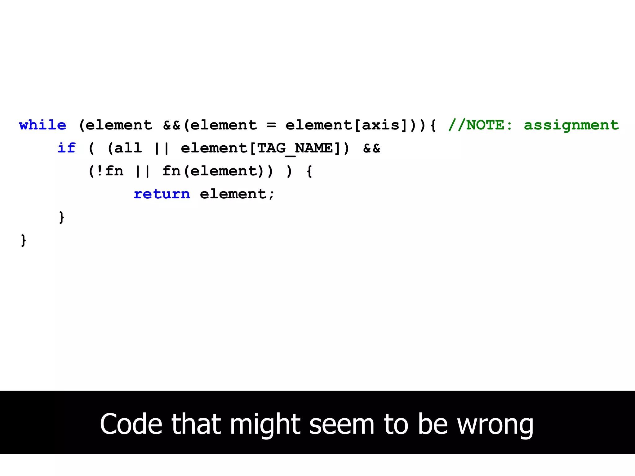 while (element &&(element = element[axis])){ //NOTE: assignment
    if ( (all || element[TAG_NAME]) &&
       (!fn || fn(element)) ) {
            return element;
    }
}




        Code that might seem to be wrong
 