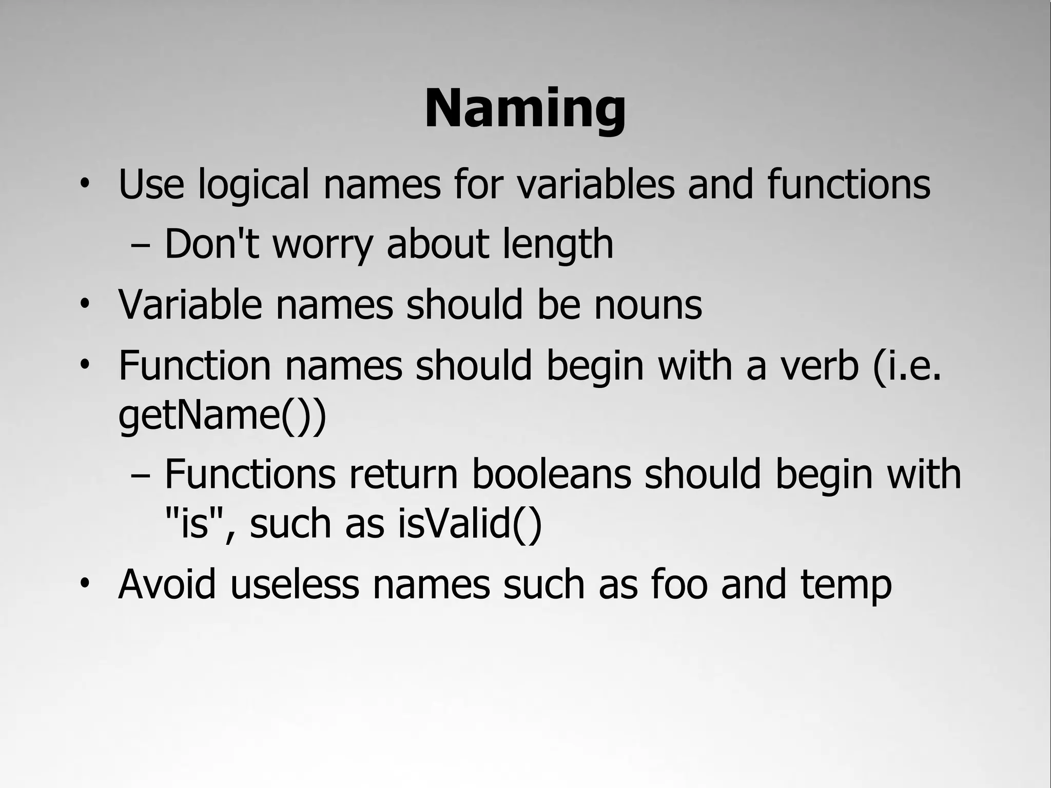 Naming
• Use logical names for variables and functions
   – Don't worry about length
• Variable names should be nouns
• Function names should begin with a verb (i.e.
  getName())
   – Functions return booleans should begin with
     "is", such as isValid()
• Avoid useless names such as foo and temp
 