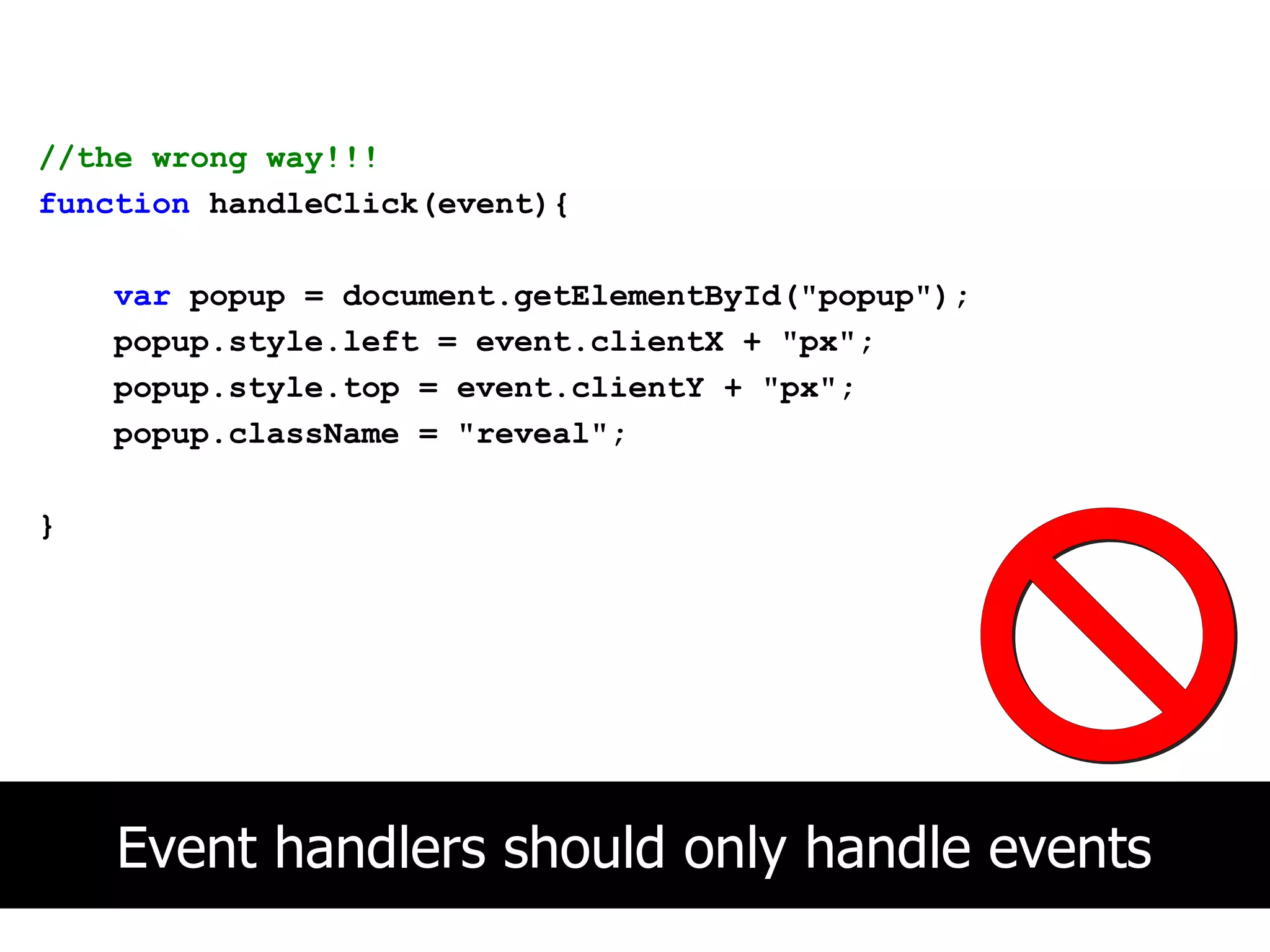 //the wrong way!!!
function handleClick(event){

    var popup = document.getElementById("popup");
    popup.style.left = event.clientX + "px";
    popup.style.top = event.clientY + "px";
    popup.className = "reveal";

}




    Event handlers should only handle events
 