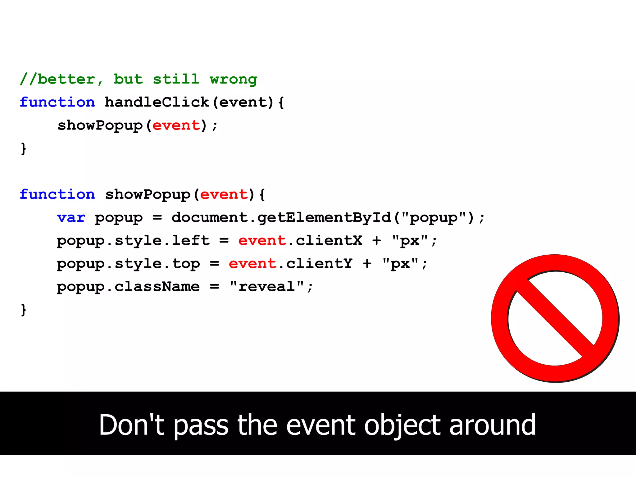 //better, but still wrong
function handleClick(event){
    showPopup(event);
}

function showPopup(event){
    var popup = document.getElementById("popup");
    popup.style.left = event.clientX + "px";
    popup.style.top = event.clientY + "px";
    popup.className = "reveal";
}




        Don't pass the event object around
 