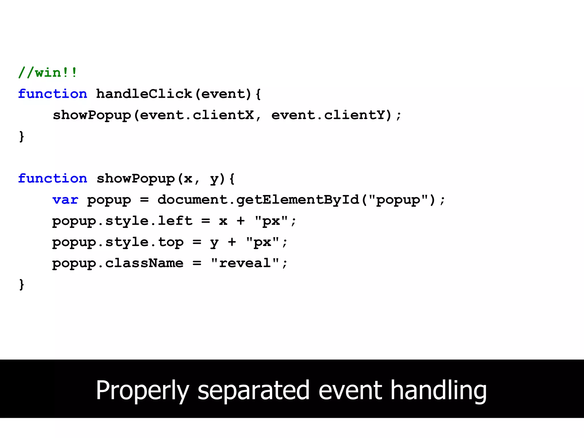 //win!!
function handleClick(event){
    showPopup(event.clientX, event.clientY);
}

function showPopup(x, y){
    var popup = document.getElementById("popup");
    popup.style.left = x + "px";
    popup.style.top = y + "px";
    popup.className = "reveal";
}




        Properly separated event handling
 