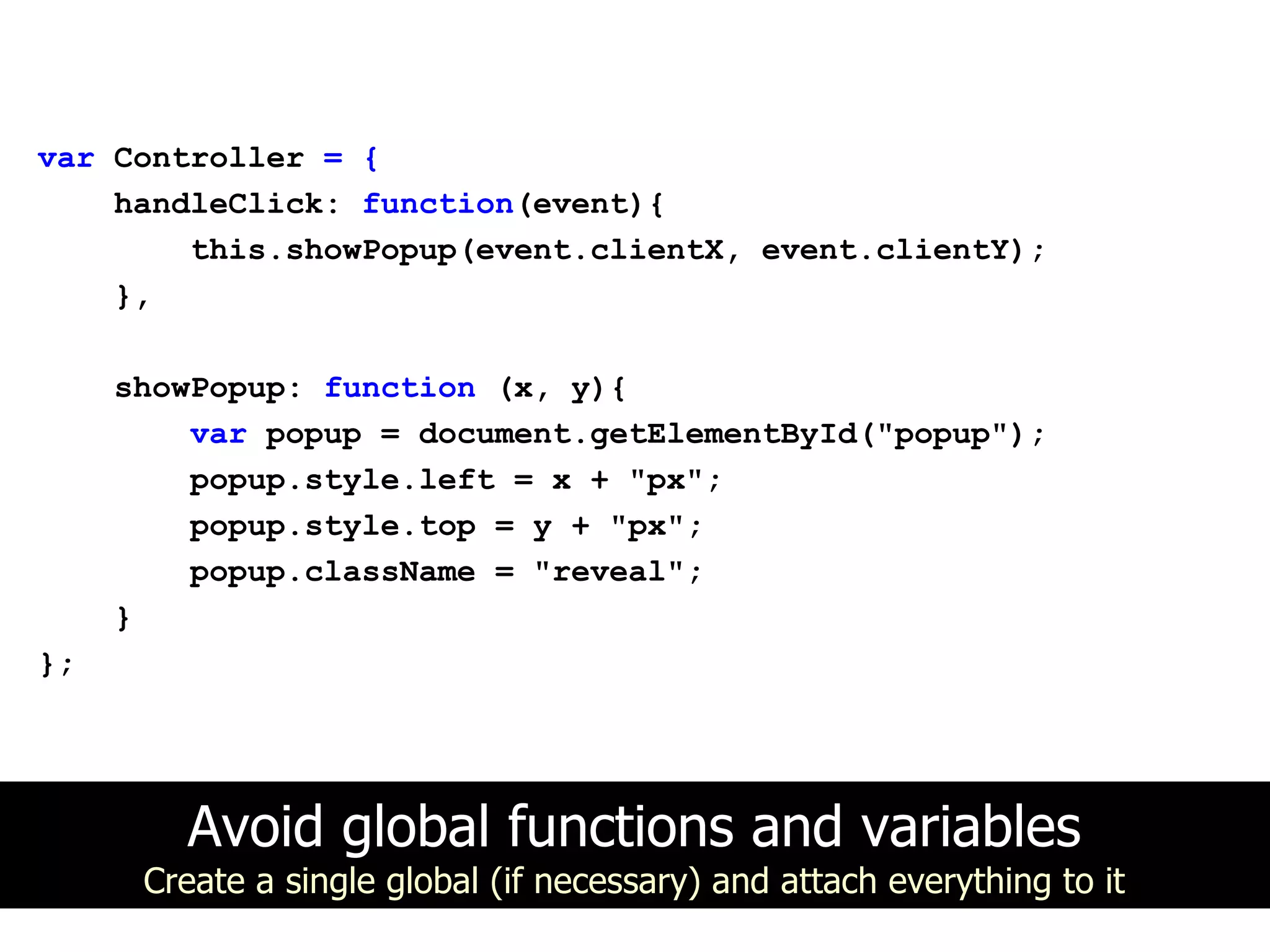 var Controller = {
    handleClick: function(event){
        this.showPopup(event.clientX, event.clientY);
    },

     showPopup: function (x, y){
         var popup = document.getElementById("popup");
         popup.style.left = x + "px";
         popup.style.top = y + "px";
         popup.className = "reveal";
     }
};




        Avoid global functions and variables
      Create a single global (if necessary) and attach everything to it
 