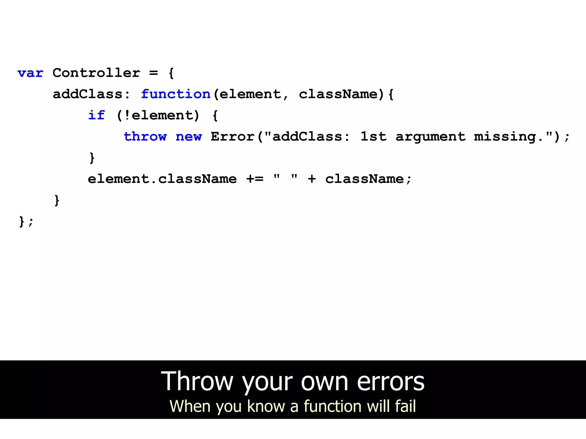 var Controller = {
    addClass: function(element, className){
        if (!element) {
            throw new Error("addClass: 1st argument missing.");
        }
        element.className += " " + className;
    }
};




                Throw your own errors
                 When you know a function will fail
 