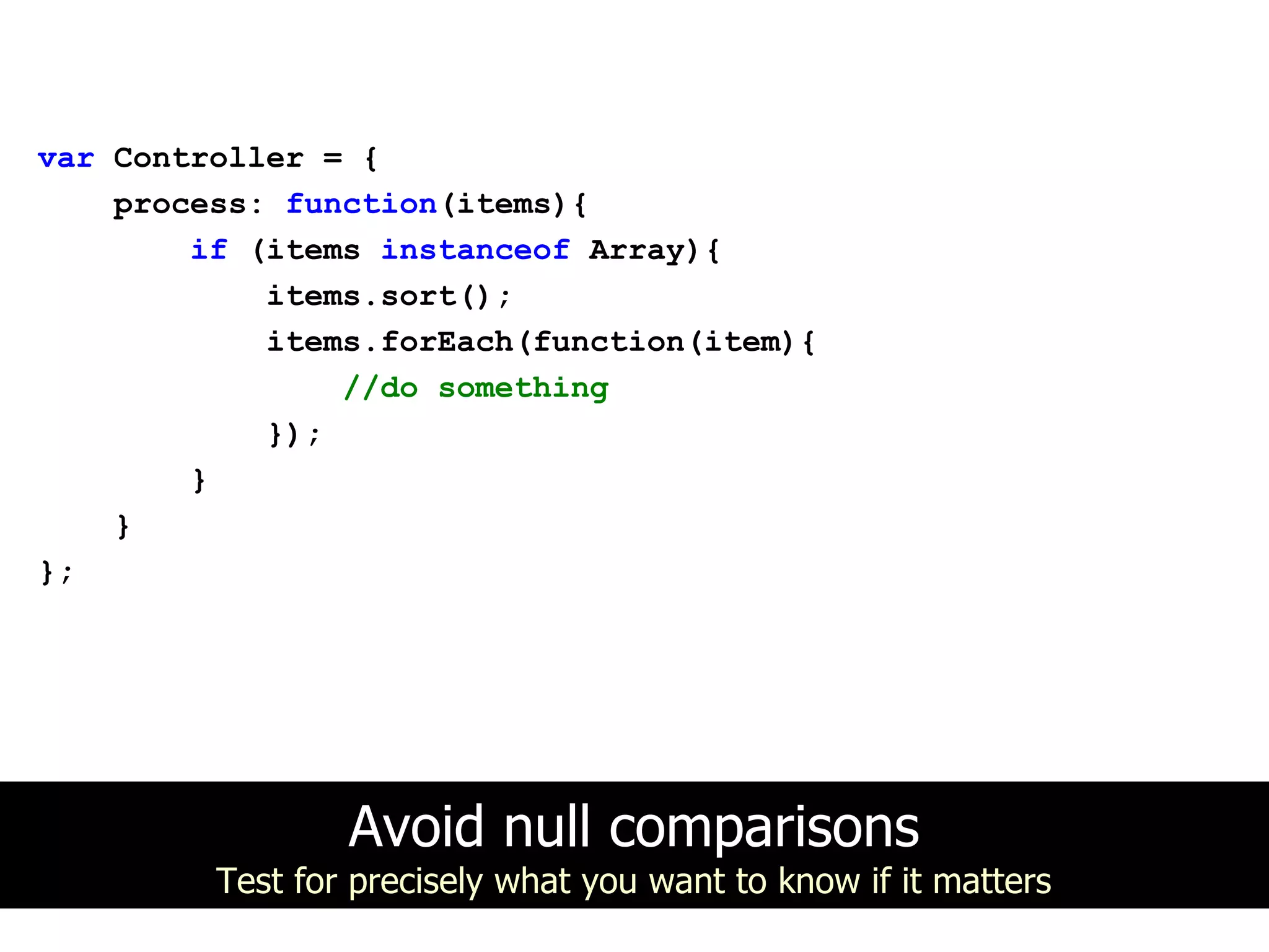 var Controller = {
    process: function(items){
        if (items instanceof Array){
            items.sort();
            items.forEach(function(item){
                //do something
            });
        }
    }
};




                 Avoid null comparisons
         Test for precisely what you want to know if it matters
 