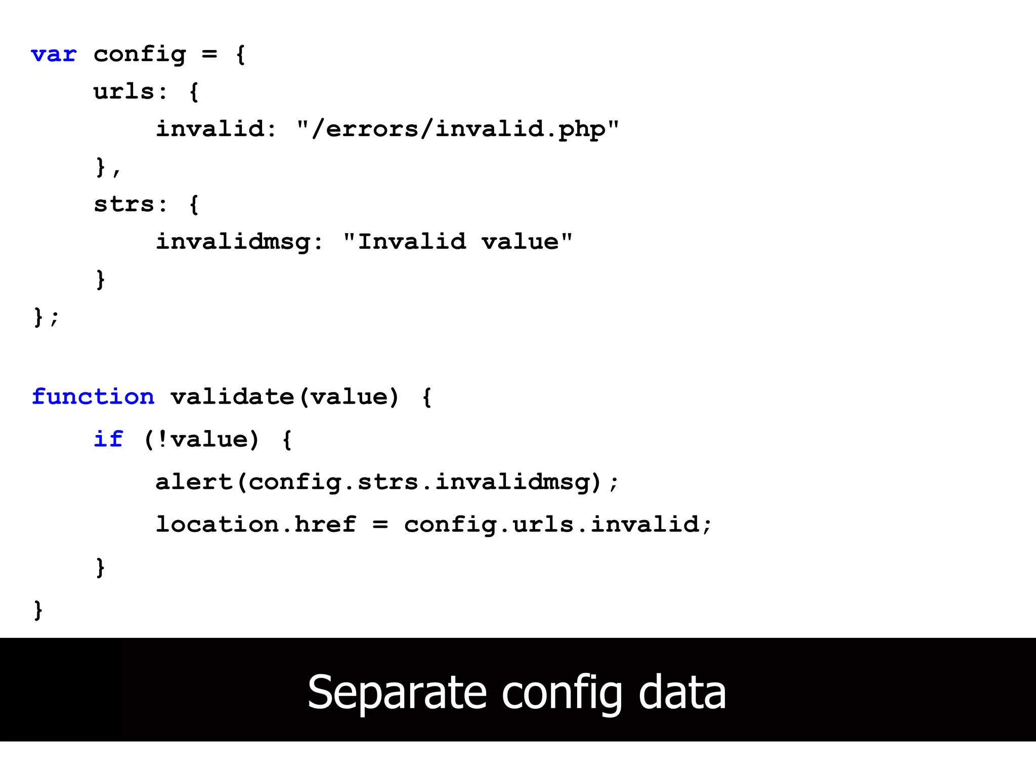 var config = {
    urls: {
        invalid: "/errors/invalid.php"
    },
    strs: {
        invalidmsg: "Invalid value"
    }
};


function validate(value) {
    if (!value) {
        alert(config.strs.invalidmsg);
        location.href = config.urls.invalid;
    }
}


                    Separate config data
 