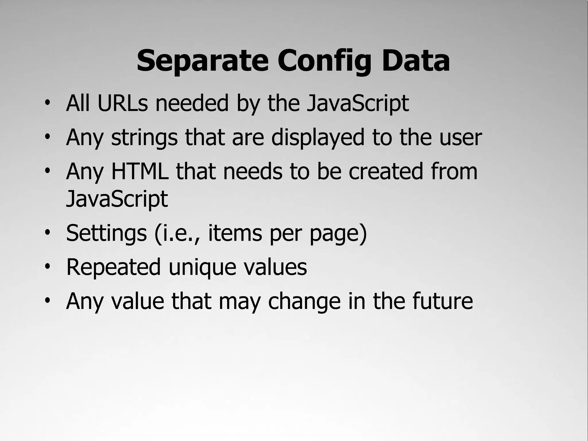 Separate Config Data
• All URLs needed by the JavaScript
• Any strings that are displayed to the user
• Any HTML that needs to be created from
  JavaScript
• Settings (i.e., items per page)
• Repeated unique values
• Any value that may change in the future
 