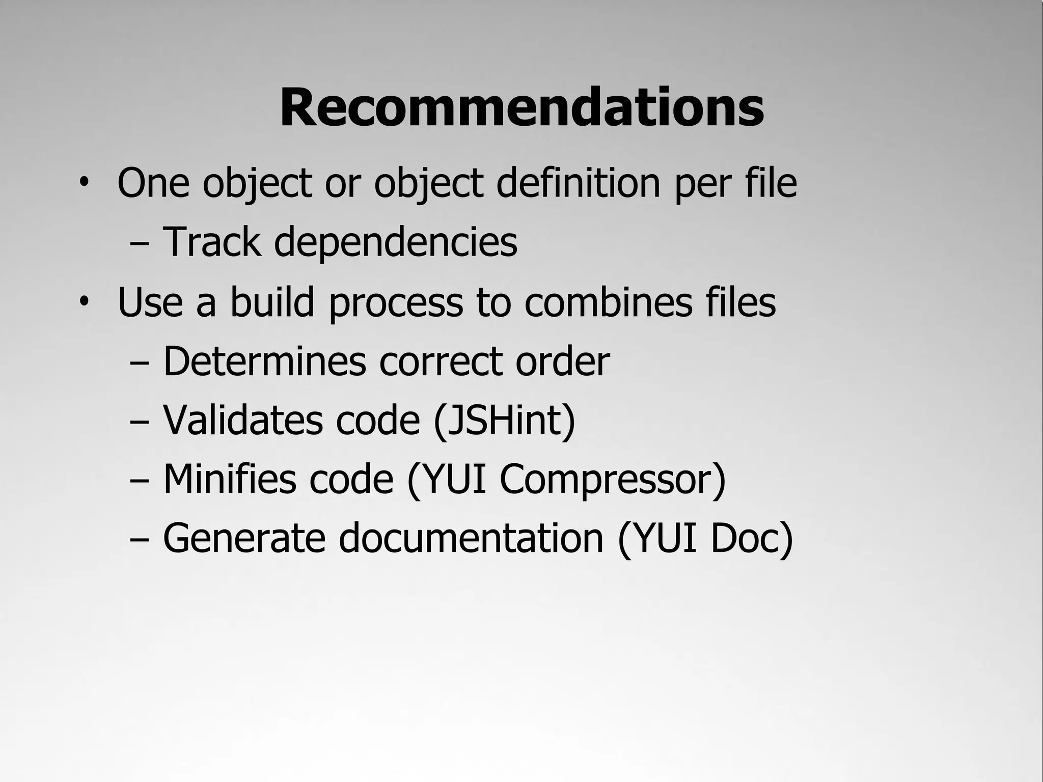 Recommendations
• One object or object definition per file
  – Track dependencies
• Use a build process to combines files
  – Determines correct order
  – Validates code (JSHint)
  – Minifies code (YUI Compressor)
  – Generate documentation (YUI Doc)
 