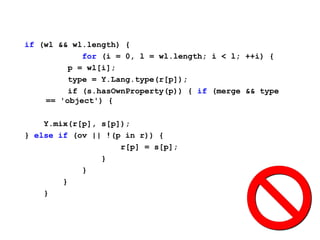 if (wl && wl.length) {
            for (i = 0, l = wl.length; i < l; ++i) {
         p = wl[i];
         type = Y.Lang.type(r[p]);
         if (s.hasOwnProperty(p)) { if (merge && type
    == 'object') {

    Y.mix(r[p], s[p]);
} else if (ov || !(p in r)) {
                    r[p] = s[p];
                }
            }
        }
    }
 