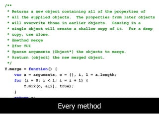 /**
 * Returns a new object containing all of the properties of
 * all the supplied objects. The properties from later objects
 * will overwrite those in earlier objects. Passing in a
 * single object will create a shallow copy of it. For a deep
 * copy, use clone.
 * @method merge
 * @for YUI
 * @param arguments {Object*} the objects to merge.
 * @return {object} the new merged object.
 */
Y.merge = function() {
    var a = arguments, o = {}, i, l = a.length;
    for (i = 0; i < l; i = i + 1) {
        Y.mix(o, a[i], true);
    }
    return o;
};
                     Every method
 