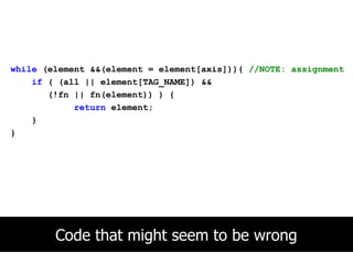 while (element &&(element = element[axis])){ //NOTE: assignment
    if ( (all || element[TAG_NAME]) &&
       (!fn || fn(element)) ) {
            return element;
    }
}




        Code that might seem to be wrong
 