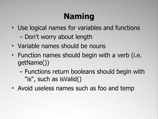 Naming
• Use logical names for variables and functions
   – Don't worry about length
• Variable names should be nouns
• Function names should begin with a verb (i.e.
  getName())
   – Functions return booleans should begin with
     "is", such as isValid()
• Avoid useless names such as foo and temp
 