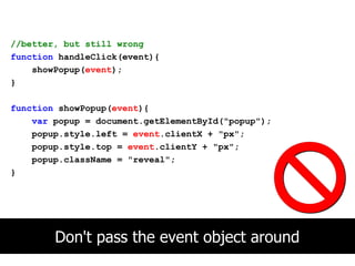 //better, but still wrong
function handleClick(event){
    showPopup(event);
}

function showPopup(event){
    var popup = document.getElementById("popup");
    popup.style.left = event.clientX + "px";
    popup.style.top = event.clientY + "px";
    popup.className = "reveal";
}




        Don't pass the event object around
 
