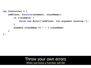 var Controller = {
    addClass: function(element, className){
        if (!element) {
            throw new Error("addClass: 1st argument missing.");
        }
        element.className += " " + className;
    }
};




                Throw your own errors
                 When you know a function will fail
 