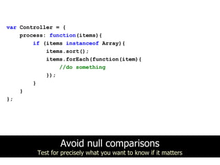 var Controller = {
    process: function(items){
        if (items instanceof Array){
            items.sort();
            items.forEach(function(item){
                //do something
            });
        }
    }
};




                 Avoid null comparisons
         Test for precisely what you want to know if it matters
 