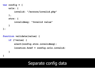 var config = {
    urls: {
        invalid: "/errors/invalid.php"
    },
    strs: {
        invalidmsg: "Invalid value"
    }
};


function validate(value) {
    if (!value) {
        alert(config.strs.invalidmsg);
        location.href = config.urls.invalid;
    }
}


                    Separate config data
 