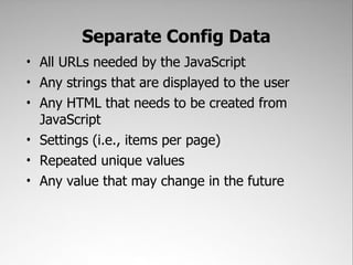 Separate Config Data
• All URLs needed by the JavaScript
• Any strings that are displayed to the user
• Any HTML that needs to be created from
  JavaScript
• Settings (i.e., items per page)
• Repeated unique values
• Any value that may change in the future
 