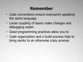 Remember
• Code conventions ensure everyone's speaking
  the same language
• Loose coupling of layers make changes and
  debugging easier
• Good programming practices allow you to
• Code organization and a build process help to
  bring sanity to an otherwise crazy process
 