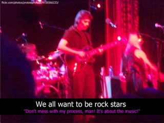 flickr.com/photos/protestphotos1/4726566233/




                          We all want to be rock stars
                 "Don't mess with my process, man! It's about the music!"
 