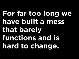 For far too long we
have built a mess
that barely
functions and is
hard to change.
 