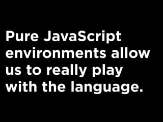 Pure JavaScript
environments allow
us to really play
with the language.
 