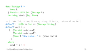 data Storage k =
Done k
| Persist UUID Int (Storage k)
deriving stock (Eq, Show)
-- | take Int, store it once, story it twice, return +1 as text
doStuff :: UUID -> Int -> [Storage String]
doStuff uuid i =
[ (Persist uuid newI)
, (Persist uuid newI)
, (Done $ "New value: " ++ (show newI))
]
where
newI = i + 1
© Pawel Szulc, @EncodePanda, paul.szulc@gmail.com 100
 