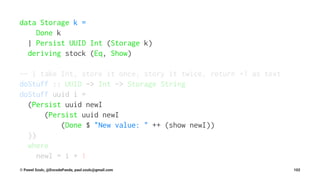 data Storage k =
Done k
| Persist UUID Int (Storage k)
deriving stock (Eq, Show)
-- | take Int, store it once, story it twice, return +1 as text
doStuff :: UUID -> Int -> Storage String
doStuff uuid i =
(Persist uuid newI
(Persist uuid newI
(Done $ "New value: " ++ (show newI))
))
where
newI = i + 1
© Pawel Szulc, @EncodePanda, paul.szulc@gmail.com 102
 