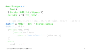 data Storage k =
Done k
| Persist UUID Int (Storage k)
deriving stock (Eq, Show)
-- | take Int, store it once, story it twice, return +1 as text
doStuff :: UUID -> Int -> Storage String
doStuff uuid i =
(Persist uuid newI
(Persist uuid newI
(Done $ "New value: " ++ (show newI))
))
where
newI = i + 1
© Pawel Szulc, @EncodePanda, paul.szulc@gmail.com 103
 