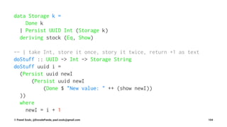 data Storage k =
Done k
| Persist UUID Int (Storage k)
deriving stock (Eq, Show)
-- | take Int, store it once, story it twice, return +1 as text
doStuff :: UUID -> Int -> Storage String
doStuff uuid i =
(Persist uuid newI
(Persist uuid newI
(Done $ "New value: " ++ (show newI))
))
where
newI = i + 1
© Pawel Szulc, @EncodePanda, paul.szulc@gmail.com 104
 